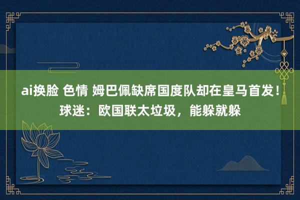 ai换脸 色情 姆巴佩缺席国度队却在皇马首发！球迷：欧国联太垃圾，能躲就躲