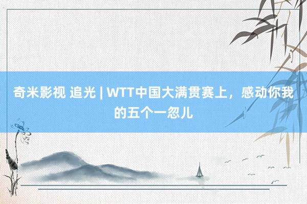 奇米影视 追光 | WTT中国大满贯赛上，感动你我的五个一忽儿