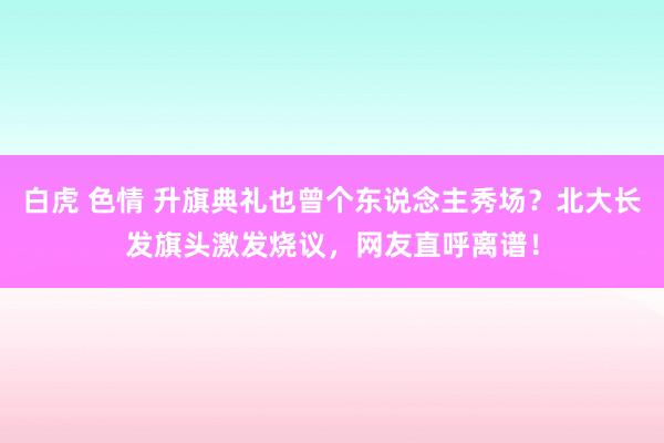 白虎 色情 升旗典礼也曾个东说念主秀场？北大长发旗头激发烧议，网友直呼离谱！