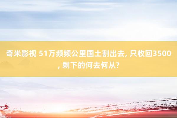 奇米影视 51万频频公里国土割出去， 只收回3500， 剩下的何去何从?