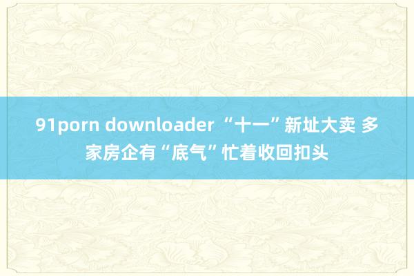 91porn downloader “十一”新址大卖 多家房企有“底气”忙着收回扣头