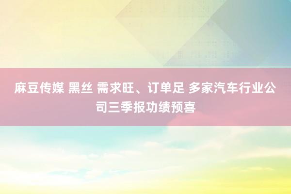 麻豆传媒 黑丝 需求旺、订单足 多家汽车行业公司三季报功绩预喜