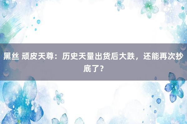 黑丝 顽皮天尊：历史天量出货后大跌，还能再次抄底了？