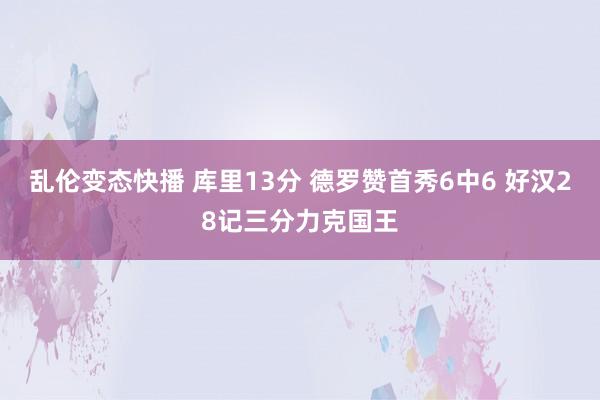 乱伦变态快播 库里13分 德罗赞首秀6中6 好汉28记三分力克国王