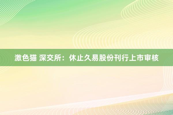 激色猫 深交所：休止久易股份刊行上市审核