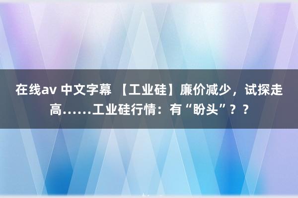 在线av 中文字幕 【工业硅】廉价减少，试探走高……工业硅行情：有“盼头”？？