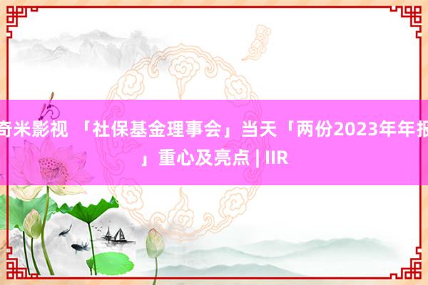 奇米影视 「社保基金理事会」当天「两份2023年年报」重心及亮点 | IIR