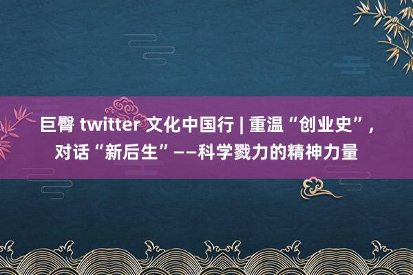 巨臀 twitter 文化中国行 | 重温“创业史”，对话“新后生”——科学戮力的精神力量