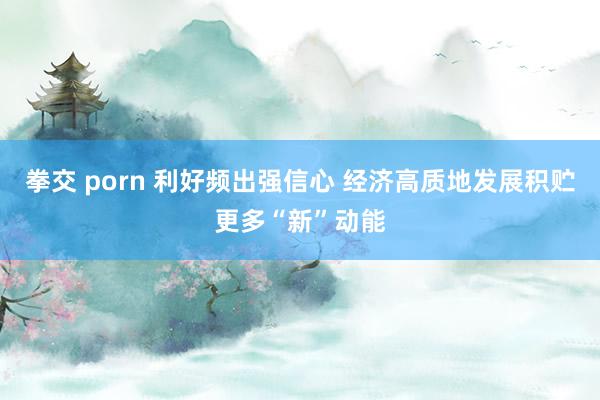 拳交 porn 利好频出强信心 经济高质地发展积贮更多“新”动能