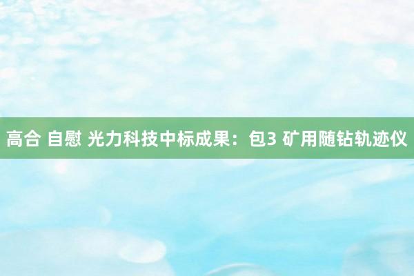 高合 自慰 光力科技中标成果：包3 矿用随钻轨迹仪