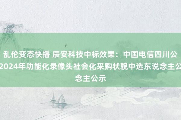 乱伦变态快播 辰安科技中标效果：中国电信四川公司2024年功能化录像头社会化采购状貌中选东说念主公示