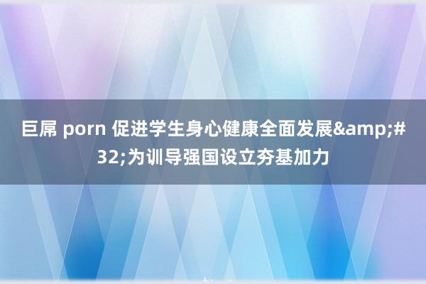 巨屌 porn 促进学生身心健康全面发展&#32;为训导强国设立夯基加力