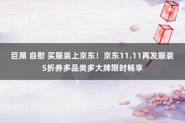 巨屌 自慰 买服装上京东！京东11.11再发服装5折券多品类多大牌限时畅享