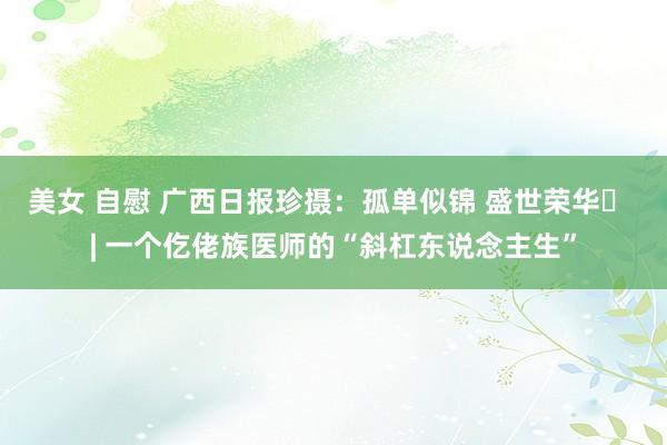 美女 自慰 广西日报珍摄：孤单似锦 盛世荣华⑫ | 一个仡佬族医师的“斜杠东说念主生”