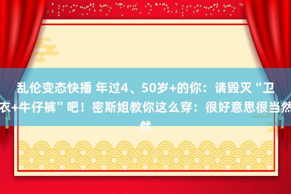 乱伦变态快播 年过4、50岁+的你：请毁灭“卫衣+牛仔裤”吧！密斯姐教你这么穿：很好意思很当然