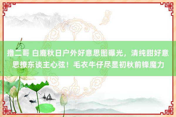 撸二哥 白鹿秋日户外好意思图曝光，清纯甜好意思撩东谈主心弦！毛衣牛仔尽显初秋前锋魔力