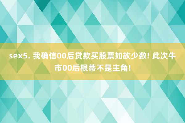 sex5. 我确信00后贷款买股票如故少数! 此次牛市00后根蒂不是主角!