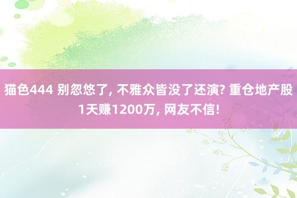 猫色444 别忽悠了， 不雅众皆没了还演? 重仓地产股1天赚1200万， 网友不信!