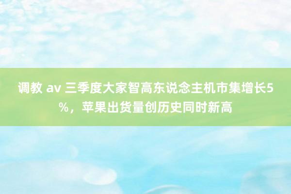 调教 av 三季度大家智高东说念主机市集增长5%，苹果出货量创历史同时新高