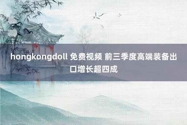 hongkongdoll 免费视频 前三季度高端装备出口增长超四成