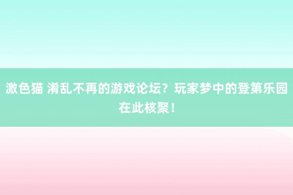 激色猫 淆乱不再的游戏论坛？玩家梦中的登第乐园在此核聚！