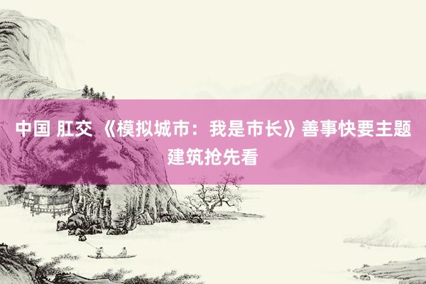 中国 肛交 《模拟城市：我是市长》善事快要主题建筑抢先看