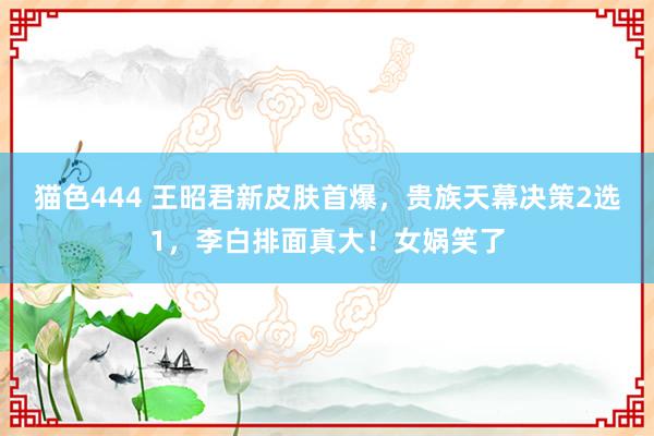 猫色444 王昭君新皮肤首爆，贵族天幕决策2选1，李白排面真大！女娲笑了