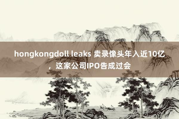 hongkongdoll leaks 卖录像头年入近10亿，这家公司IPO告成过会