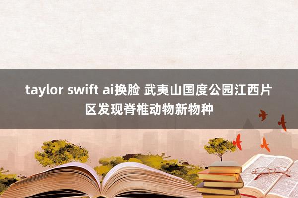 taylor swift ai换脸 武夷山国度公园江西片区发现脊椎动物新物种