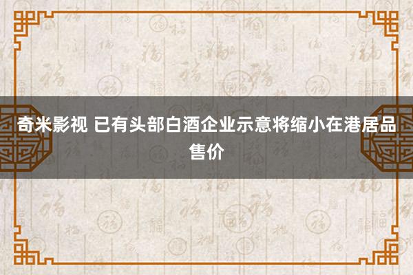 奇米影视 已有头部白酒企业示意将缩小在港居品售价