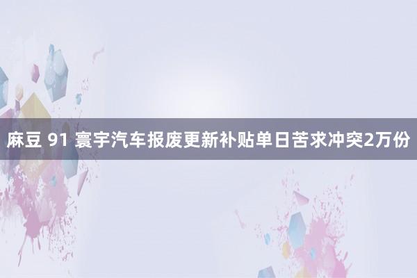 麻豆 91 寰宇汽车报废更新补贴单日苦求冲突2万份