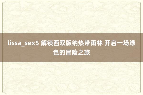 lissa_sex5 解锁西双版纳热带雨林 开启一场绿色的冒险之旅