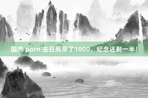 国产 porn 去日照带了1000，纪念还剩一半！