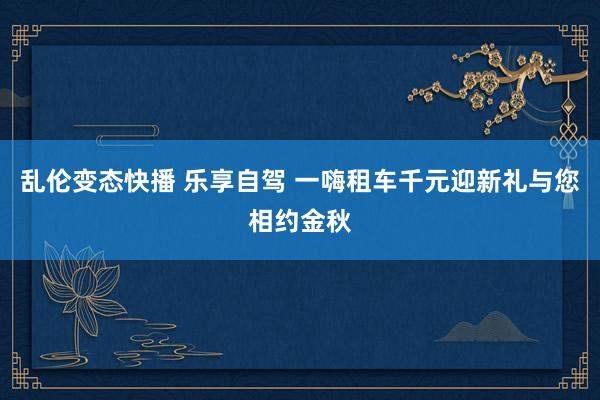 乱伦变态快播 乐享自驾 一嗨租车千元迎新礼与您相约金秋