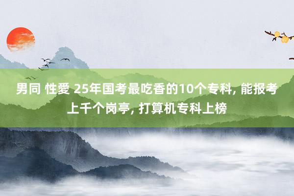 男同 性愛 25年国考最吃香的10个专科， 能报考上千个岗亭， 打算机专科上榜