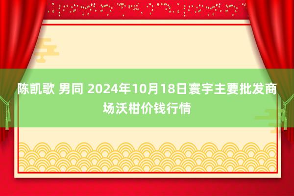 陈凯歌 男同 2024年10月18日寰宇主要批发商场沃柑价钱行情