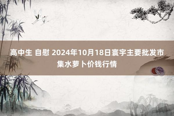 高中生 自慰 2024年10月18日寰宇主要批发市集水萝卜价钱行情