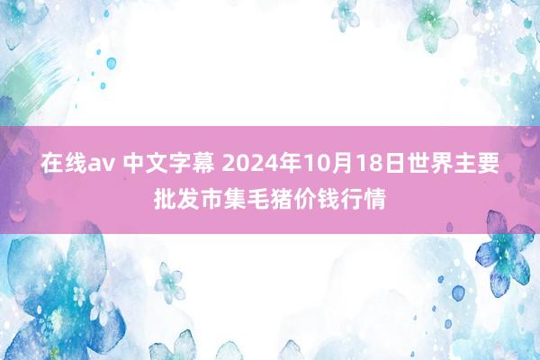 在线av 中文字幕 2024年10月18日世界主要批发市集毛猪价钱行情