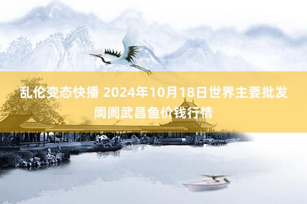 乱伦变态快播 2024年10月18日世界主要批发阛阓武昌鱼价钱行情