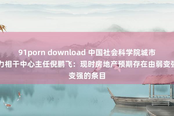 91porn download 中国社会科学院城市与竞争力相干中心主任倪鹏飞：现时房地产预期存在由弱变强的条目