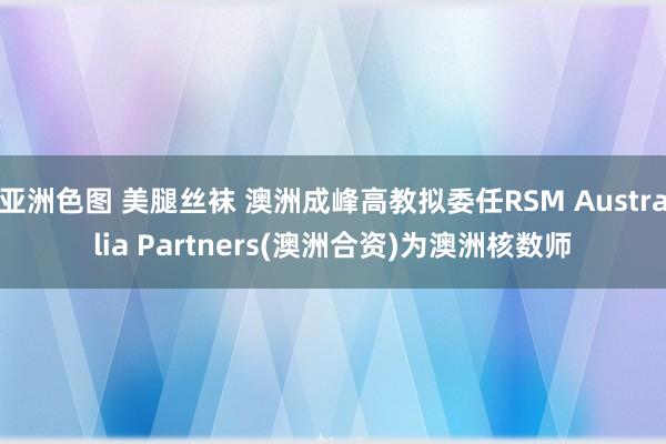 亚洲色图 美腿丝袜 澳洲成峰高教拟委任RSM Australia Partners(澳洲合资)为澳洲核数师