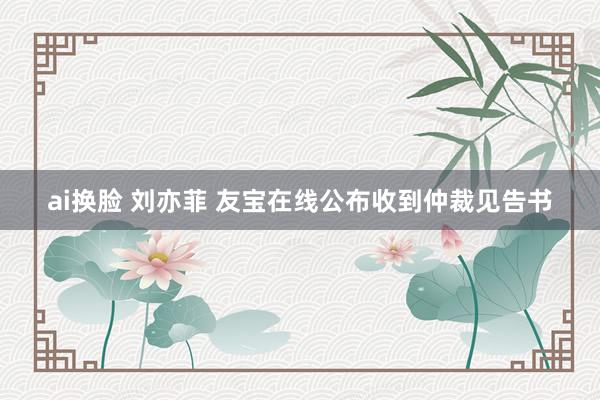 ai换脸 刘亦菲 友宝在线公布收到仲裁见告书