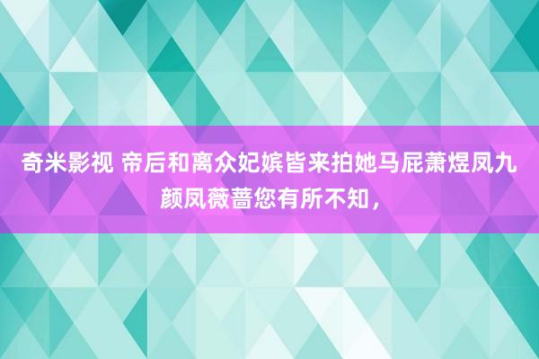 奇米影视 帝后和离众妃嫔皆来拍她马屁萧煜凤九颜凤薇蔷您有所不知，