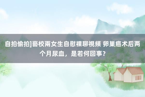 自拍偷拍]藝校兩女生自慰裸聊視頻 卵巢癌术后两个月尿血，是若何回事？