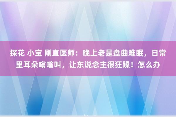 探花 小宝 刚直医师：晚上老是盘曲难眠，日常里耳朵嗡嗡叫，让东说念主很狂躁！怎么办