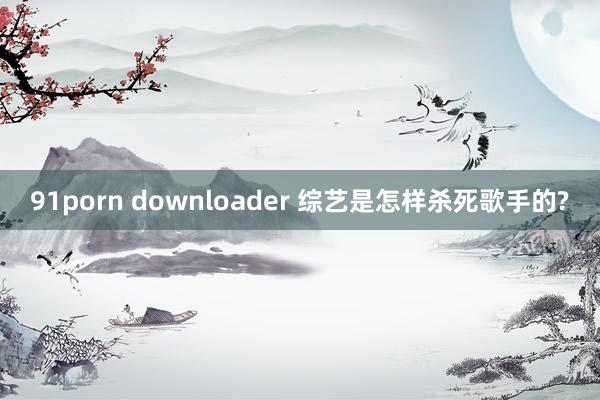 91porn downloader 综艺是怎样杀死歌手的?