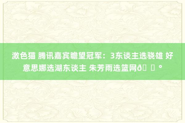 激色猫 腾讯嘉宾瞻望冠军：3东谈主选骁雄 好意思娜选湖东谈主 朱芳雨选篮网😰