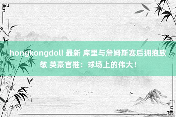 hongkongdoll 最新 库里与詹姆斯赛后拥抱致敬 英豪官推：球场上的伟大！