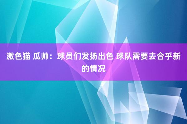 激色猫 瓜帅：球员们发扬出色 球队需要去合乎新的情况