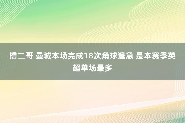 撸二哥 曼城本场完成18次角球遑急 是本赛季英超单场最多